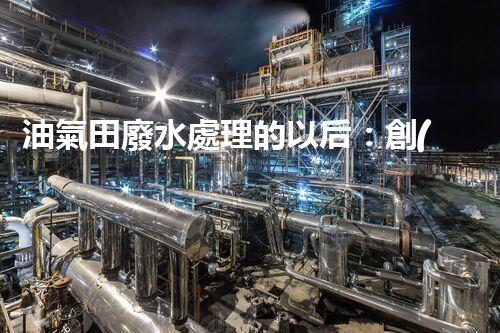 油氣田廢水處理的以后：創(chuàng)新技術(shù)與環(huán)保策略？